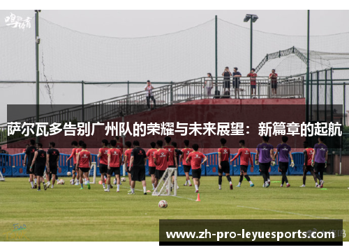 萨尔瓦多告别广州队的荣耀与未来展望:新篇章的起航 萨尔瓦多告别广州队的荣耀与未来展望:新篇章的起航