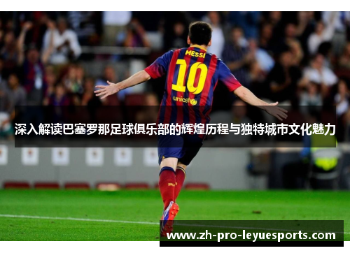 深入解读巴塞罗那足球俱乐部的辉煌历程与独特城市文化魅力 深入解读巴塞罗那足球俱乐部的辉煌历程与独特城市文化魅力