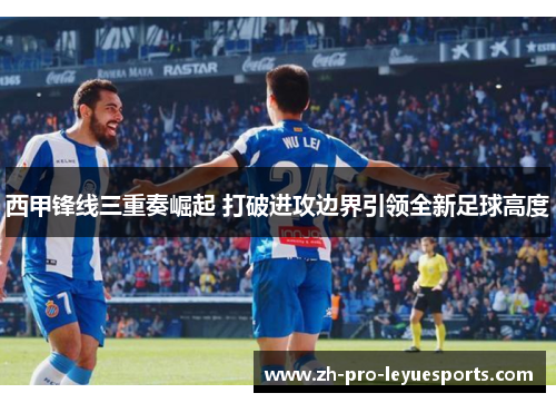 西甲锋线三重奏崛起 打破进攻边界引领全新足球高度 西甲锋线三重奏崛起 打破进攻边界引领全新足球高度