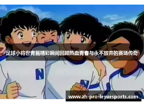 足球小将世青篇精彩瞬间回顾热血青春与永不放弃的赛场传奇