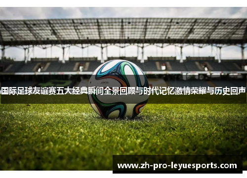 国际足球友谊赛五大经典瞬间全景回顾与时代记忆激情荣耀与历史回声 国际足球友谊赛五大经典瞬间全景回顾与时代记忆激情荣耀与历史回声