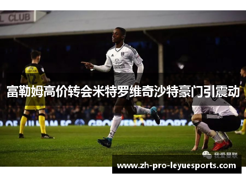 富勒姆高价转会米特罗维奇沙特豪门引震动