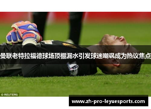 曼联老特拉福德球场顶棚漏水引发球迷嘲讽成为热议焦点