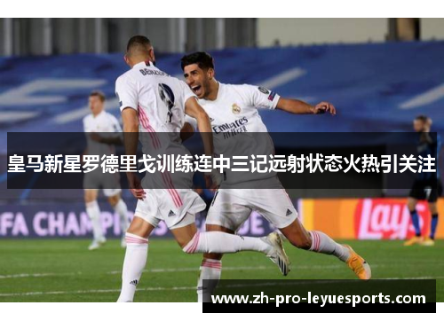 皇马新星罗德里戈训练连中三记远射状态火热引关注