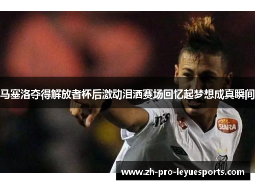 马塞洛夺得解放者杯后激动泪洒赛场回忆起梦想成真瞬间