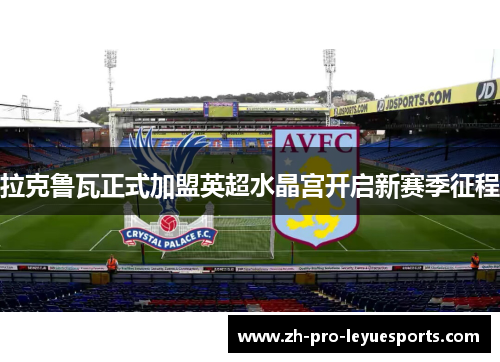 拉克鲁瓦正式加盟英超水晶宫开启新赛季征程 拉克鲁瓦正式加盟英超水晶宫开启新赛季征程